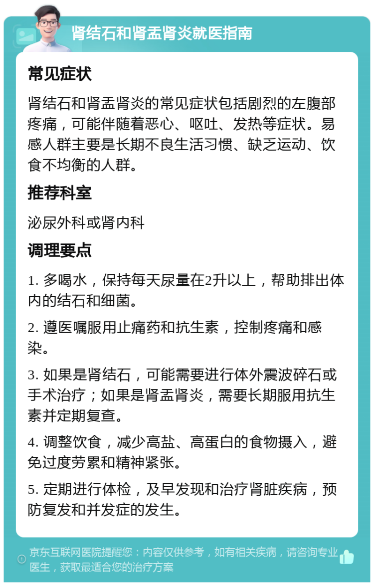 肾结石和肾盂肾炎就医指南 常见症状 肾结石和肾盂肾炎的常见症状包括剧烈的左腹部疼痛，可能伴随着恶心、呕吐、发热等症状。易感人群主要是长期不良生活习惯、缺乏运动、饮食不均衡的人群。 推荐科室 泌尿外科或肾内科 调理要点 1. 多喝水，保持每天尿量在2升以上，帮助排出体内的结石和细菌。 2. 遵医嘱服用止痛药和抗生素，控制疼痛和感染。 3. 如果是肾结石，可能需要进行体外震波碎石或手术治疗；如果是肾盂肾炎，需要长期服用抗生素并定期复查。 4. 调整饮食，减少高盐、高蛋白的食物摄入，避免过度劳累和精神紧张。 5. 定期进行体检，及早发现和治疗肾脏疾病，预防复发和并发症的发生。