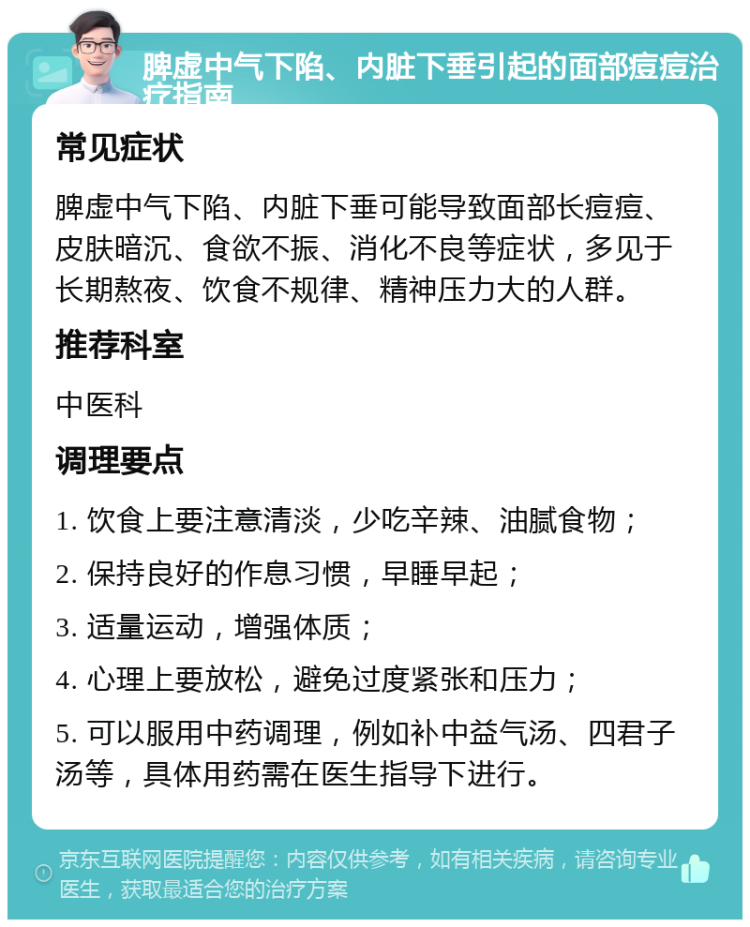 脾虚中气下陷、内脏下垂引起的面部痘痘治疗指南 常见症状 脾虚中气下陷、内脏下垂可能导致面部长痘痘、皮肤暗沉、食欲不振、消化不良等症状，多见于长期熬夜、饮食不规律、精神压力大的人群。 推荐科室 中医科 调理要点 1. 饮食上要注意清淡，少吃辛辣、油腻食物； 2. 保持良好的作息习惯，早睡早起； 3. 适量运动，增强体质； 4. 心理上要放松，避免过度紧张和压力； 5. 可以服用中药调理，例如补中益气汤、四君子汤等，具体用药需在医生指导下进行。