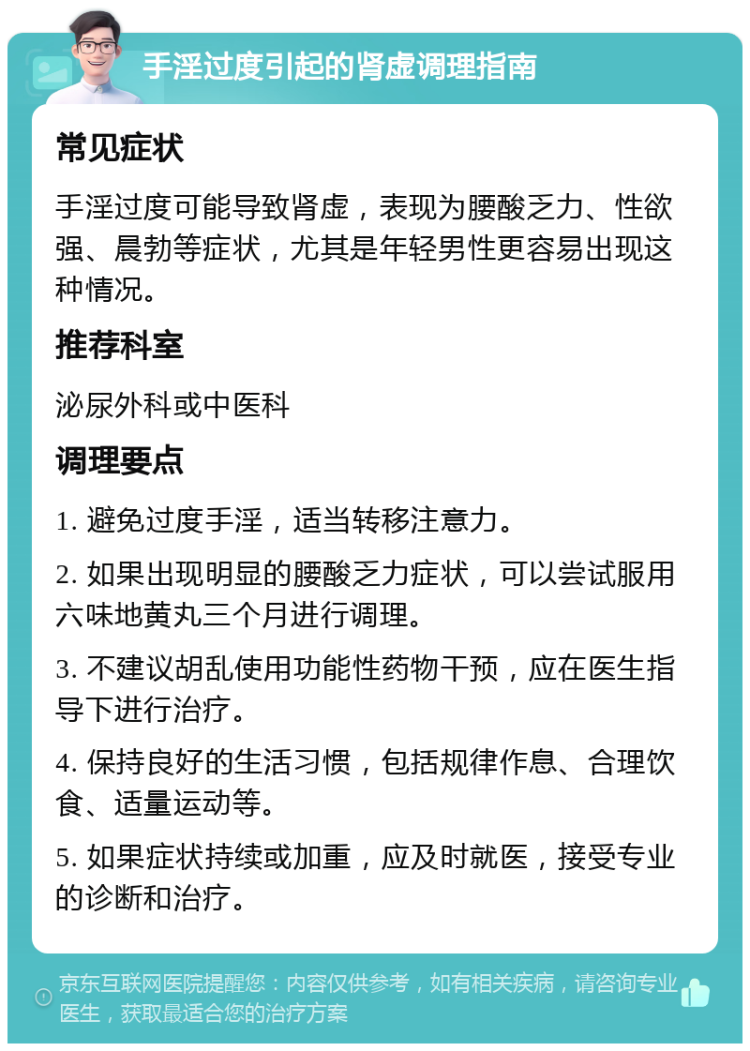 手淫过度引起的肾虚调理指南 常见症状 手淫过度可能导致肾虚，表现为腰酸乏力、性欲强、晨勃等症状，尤其是年轻男性更容易出现这种情况。 推荐科室 泌尿外科或中医科 调理要点 1. 避免过度手淫，适当转移注意力。 2. 如果出现明显的腰酸乏力症状，可以尝试服用六味地黄丸三个月进行调理。 3. 不建议胡乱使用功能性药物干预，应在医生指导下进行治疗。 4. 保持良好的生活习惯，包括规律作息、合理饮食、适量运动等。 5. 如果症状持续或加重，应及时就医，接受专业的诊断和治疗。