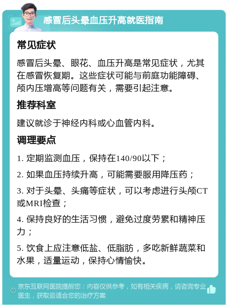 感冒后头晕血压升高就医指南 常见症状 感冒后头晕、眼花、血压升高是常见症状，尤其在感冒恢复期。这些症状可能与前庭功能障碍、颅内压增高等问题有关，需要引起注意。 推荐科室 建议就诊于神经内科或心血管内科。 调理要点 1. 定期监测血压，保持在140/90以下； 2. 如果血压持续升高，可能需要服用降压药； 3. 对于头晕、头痛等症状，可以考虑进行头颅CT或MRI检查； 4. 保持良好的生活习惯，避免过度劳累和精神压力； 5. 饮食上应注意低盐、低脂肪，多吃新鲜蔬菜和水果，适量运动，保持心情愉快。