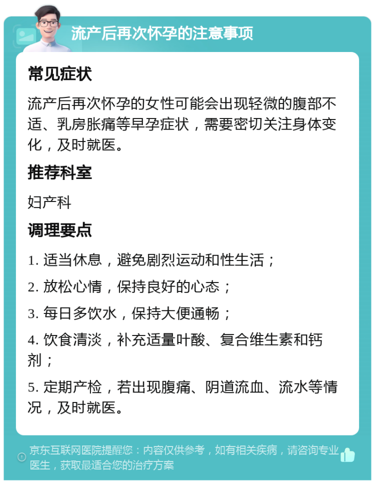 流产后再次怀孕的注意事项 常见症状 流产后再次怀孕的女性可能会出现轻微的腹部不适、乳房胀痛等早孕症状，需要密切关注身体变化，及时就医。 推荐科室 妇产科 调理要点 1. 适当休息，避免剧烈运动和性生活； 2. 放松心情，保持良好的心态； 3. 每日多饮水，保持大便通畅； 4. 饮食清淡，补充适量叶酸、复合维生素和钙剂； 5. 定期产检，若出现腹痛、阴道流血、流水等情况，及时就医。