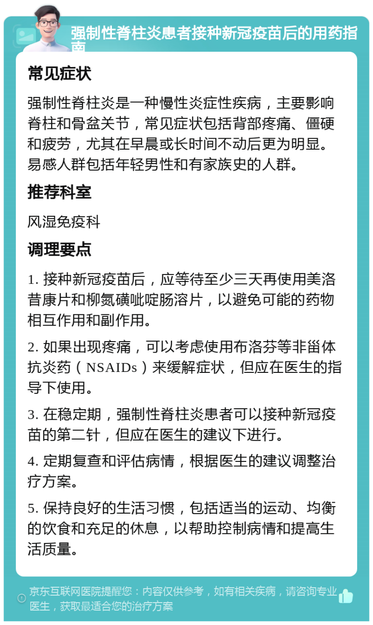 强制性脊柱炎患者接种新冠疫苗后的用药指南 常见症状 强制性脊柱炎是一种慢性炎症性疾病，主要影响脊柱和骨盆关节，常见症状包括背部疼痛、僵硬和疲劳，尤其在早晨或长时间不动后更为明显。易感人群包括年轻男性和有家族史的人群。 推荐科室 风湿免疫科 调理要点 1. 接种新冠疫苗后，应等待至少三天再使用美洛昔康片和柳氮磺呲啶肠溶片，以避免可能的药物相互作用和副作用。 2. 如果出现疼痛，可以考虑使用布洛芬等非甾体抗炎药（NSAIDs）来缓解症状，但应在医生的指导下使用。 3. 在稳定期，强制性脊柱炎患者可以接种新冠疫苗的第二针，但应在医生的建议下进行。 4. 定期复查和评估病情，根据医生的建议调整治疗方案。 5. 保持良好的生活习惯，包括适当的运动、均衡的饮食和充足的休息，以帮助控制病情和提高生活质量。