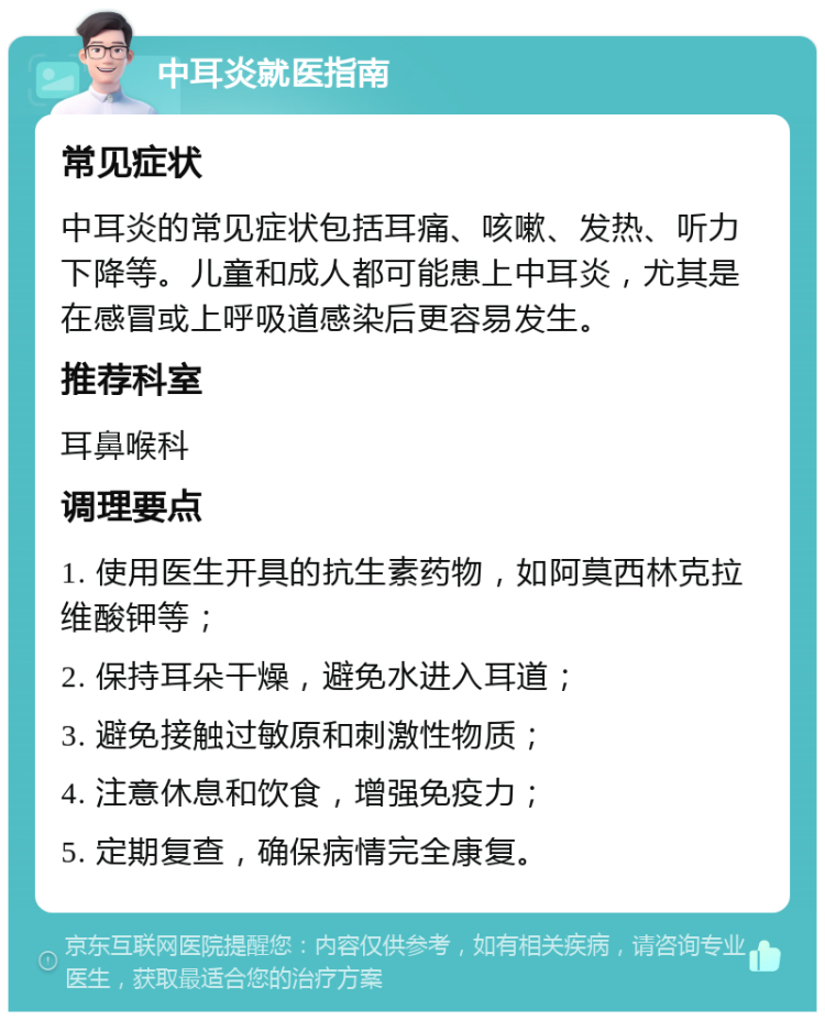 中耳炎就医指南 常见症状 中耳炎的常见症状包括耳痛、咳嗽、发热、听力下降等。儿童和成人都可能患上中耳炎，尤其是在感冒或上呼吸道感染后更容易发生。 推荐科室 耳鼻喉科 调理要点 1. 使用医生开具的抗生素药物，如阿莫西林克拉维酸钾等； 2. 保持耳朵干燥，避免水进入耳道； 3. 避免接触过敏原和刺激性物质； 4. 注意休息和饮食，增强免疫力； 5. 定期复查，确保病情完全康复。