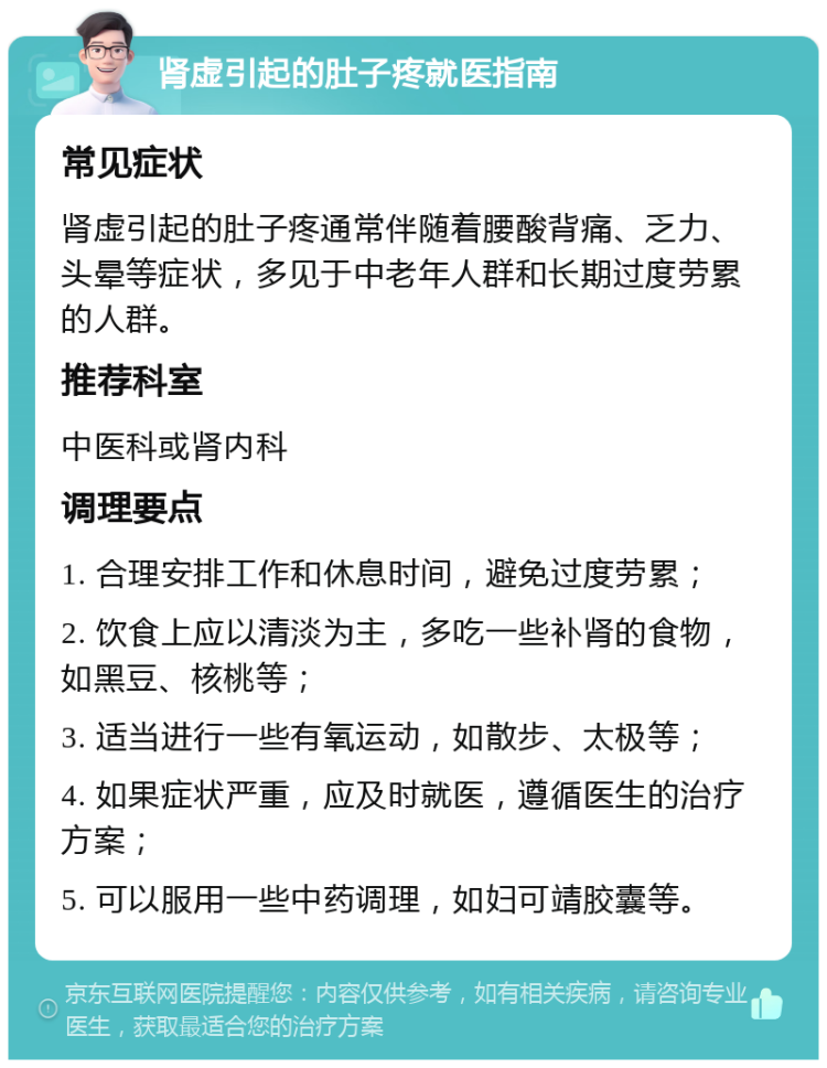 肾虚引起的肚子疼就医指南 常见症状 肾虚引起的肚子疼通常伴随着腰酸背痛、乏力、头晕等症状，多见于中老年人群和长期过度劳累的人群。 推荐科室 中医科或肾内科 调理要点 1. 合理安排工作和休息时间，避免过度劳累； 2. 饮食上应以清淡为主，多吃一些补肾的食物，如黑豆、核桃等； 3. 适当进行一些有氧运动，如散步、太极等； 4. 如果症状严重，应及时就医，遵循医生的治疗方案； 5. 可以服用一些中药调理，如妇可靖胶囊等。