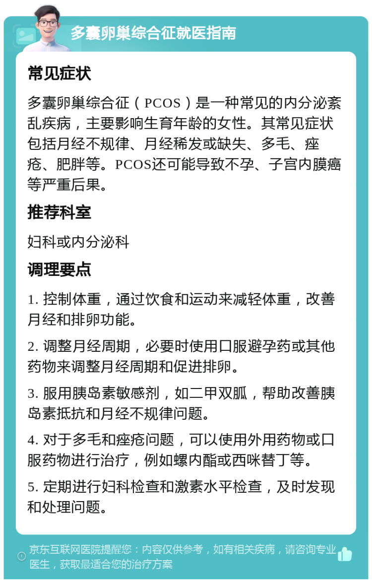 多囊卵巢综合征就医指南 常见症状 多囊卵巢综合征（PCOS）是一种常见的内分泌紊乱疾病，主要影响生育年龄的女性。其常见症状包括月经不规律、月经稀发或缺失、多毛、痤疮、肥胖等。PCOS还可能导致不孕、子宫内膜癌等严重后果。 推荐科室 妇科或内分泌科 调理要点 1. 控制体重，通过饮食和运动来减轻体重，改善月经和排卵功能。 2. 调整月经周期，必要时使用口服避孕药或其他药物来调整月经周期和促进排卵。 3. 服用胰岛素敏感剂，如二甲双胍，帮助改善胰岛素抵抗和月经不规律问题。 4. 对于多毛和痤疮问题，可以使用外用药物或口服药物进行治疗，例如螺内酯或西咪替丁等。 5. 定期进行妇科检查和激素水平检查，及时发现和处理问题。