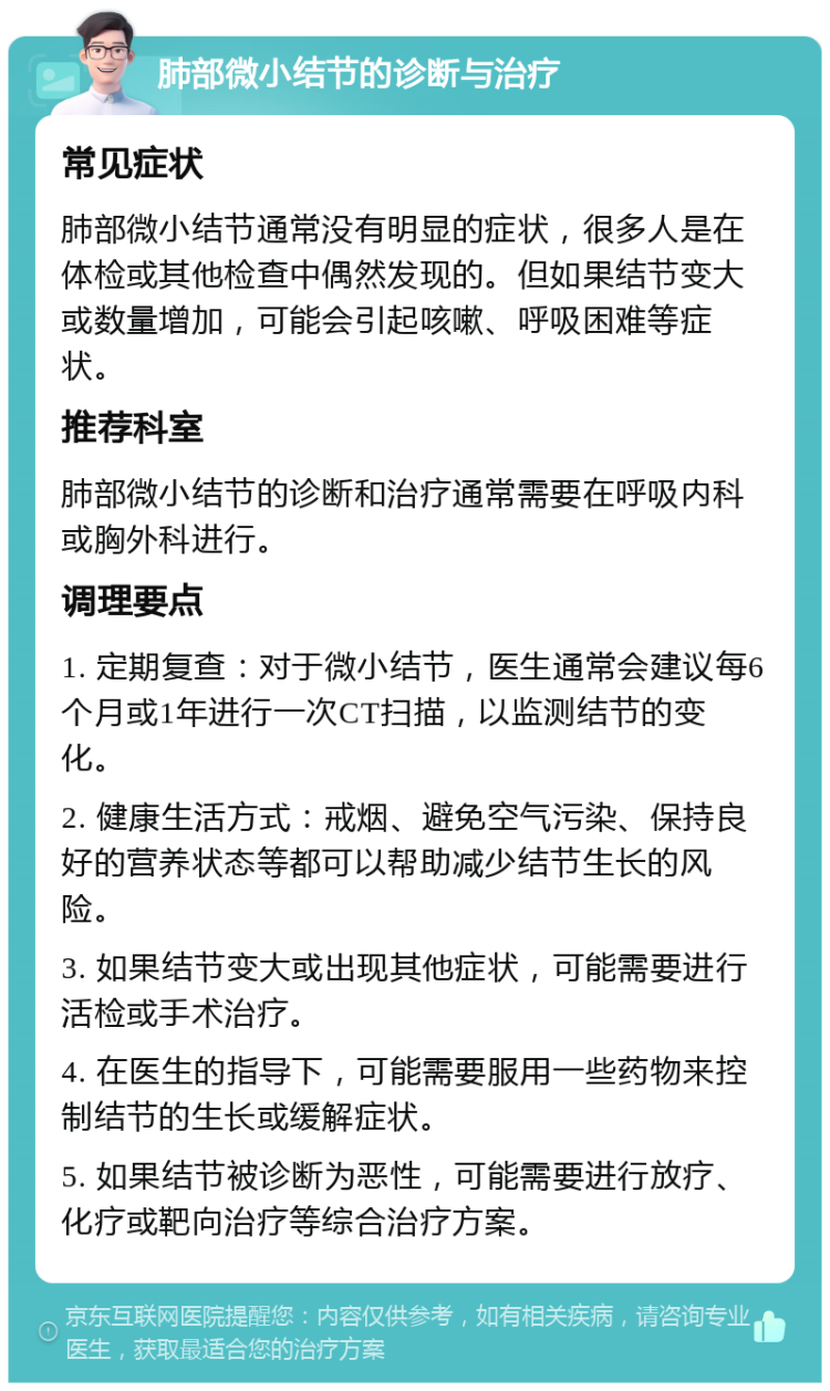 肺部微小结节的诊断与治疗 常见症状 肺部微小结节通常没有明显的症状，很多人是在体检或其他检查中偶然发现的。但如果结节变大或数量增加，可能会引起咳嗽、呼吸困难等症状。 推荐科室 肺部微小结节的诊断和治疗通常需要在呼吸内科或胸外科进行。 调理要点 1. 定期复查：对于微小结节，医生通常会建议每6个月或1年进行一次CT扫描，以监测结节的变化。 2. 健康生活方式：戒烟、避免空气污染、保持良好的营养状态等都可以帮助减少结节生长的风险。 3. 如果结节变大或出现其他症状，可能需要进行活检或手术治疗。 4. 在医生的指导下，可能需要服用一些药物来控制结节的生长或缓解症状。 5. 如果结节被诊断为恶性，可能需要进行放疗、化疗或靶向治疗等综合治疗方案。