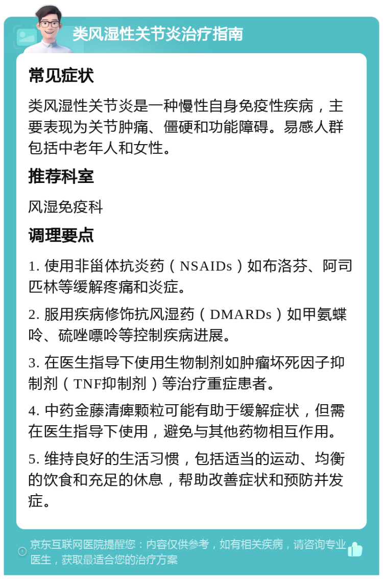 类风湿性关节炎治疗指南 常见症状 类风湿性关节炎是一种慢性自身免疫性疾病，主要表现为关节肿痛、僵硬和功能障碍。易感人群包括中老年人和女性。 推荐科室 风湿免疫科 调理要点 1. 使用非甾体抗炎药（NSAIDs）如布洛芬、阿司匹林等缓解疼痛和炎症。 2. 服用疾病修饰抗风湿药（DMARDs）如甲氨蝶呤、硫唑嘌呤等控制疾病进展。 3. 在医生指导下使用生物制剂如肿瘤坏死因子抑制剂（TNF抑制剂）等治疗重症患者。 4. 中药金藤清痺颗粒可能有助于缓解症状，但需在医生指导下使用，避免与其他药物相互作用。 5. 维持良好的生活习惯，包括适当的运动、均衡的饮食和充足的休息，帮助改善症状和预防并发症。