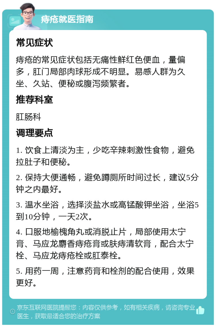 痔疮就医指南 常见症状 痔疮的常见症状包括无痛性鲜红色便血，量偏多，肛门局部肉球形成不明显。易感人群为久坐、久站、便秘或腹泻频繁者。 推荐科室 肛肠科 调理要点 1. 饮食上清淡为主，少吃辛辣刺激性食物，避免拉肚子和便秘。 2. 保持大便通畅，避免蹲厕所时间过长，建议5分钟之内最好。 3. 温水坐浴，选择淡盐水或高锰酸钾坐浴，坐浴5到10分钟，一天2次。 4. 口服地榆槐角丸或消脱止片，局部使用太宁膏、马应龙麝香痔疮膏或肤痔清软膏，配合太宁栓、马应龙痔疮栓或肛泰栓。 5. 用药一周，注意药膏和栓剂的配合使用，效果更好。