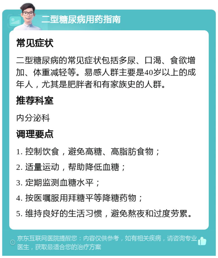 二型糖尿病用药指南 常见症状 二型糖尿病的常见症状包括多尿、口渴、食欲增加、体重减轻等。易感人群主要是40岁以上的成年人，尤其是肥胖者和有家族史的人群。 推荐科室 内分泌科 调理要点 1. 控制饮食，避免高糖、高脂肪食物； 2. 适量运动，帮助降低血糖； 3. 定期监测血糖水平； 4. 按医嘱服用拜糖平等降糖药物； 5. 维持良好的生活习惯，避免熬夜和过度劳累。