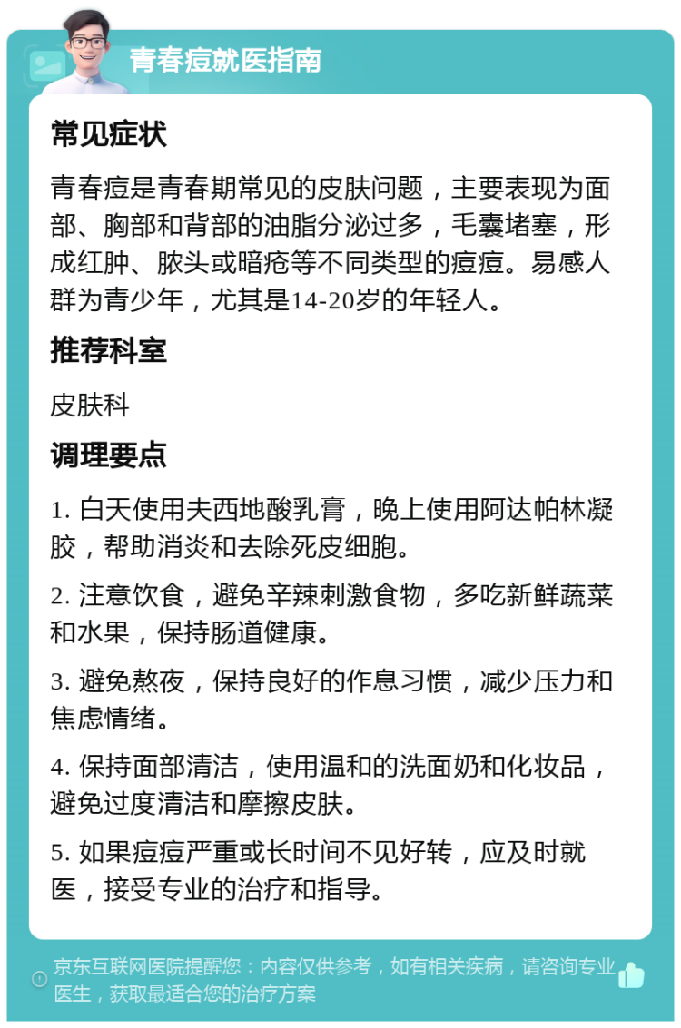 青春痘就医指南 常见症状 青春痘是青春期常见的皮肤问题，主要表现为面部、胸部和背部的油脂分泌过多，毛囊堵塞，形成红肿、脓头或暗疮等不同类型的痘痘。易感人群为青少年，尤其是14-20岁的年轻人。 推荐科室 皮肤科 调理要点 1. 白天使用夫西地酸乳膏，晚上使用阿达帕林凝胶，帮助消炎和去除死皮细胞。 2. 注意饮食，避免辛辣刺激食物，多吃新鲜蔬菜和水果，保持肠道健康。 3. 避免熬夜，保持良好的作息习惯，减少压力和焦虑情绪。 4. 保持面部清洁，使用温和的洗面奶和化妆品，避免过度清洁和摩擦皮肤。 5. 如果痘痘严重或长时间不见好转，应及时就医，接受专业的治疗和指导。