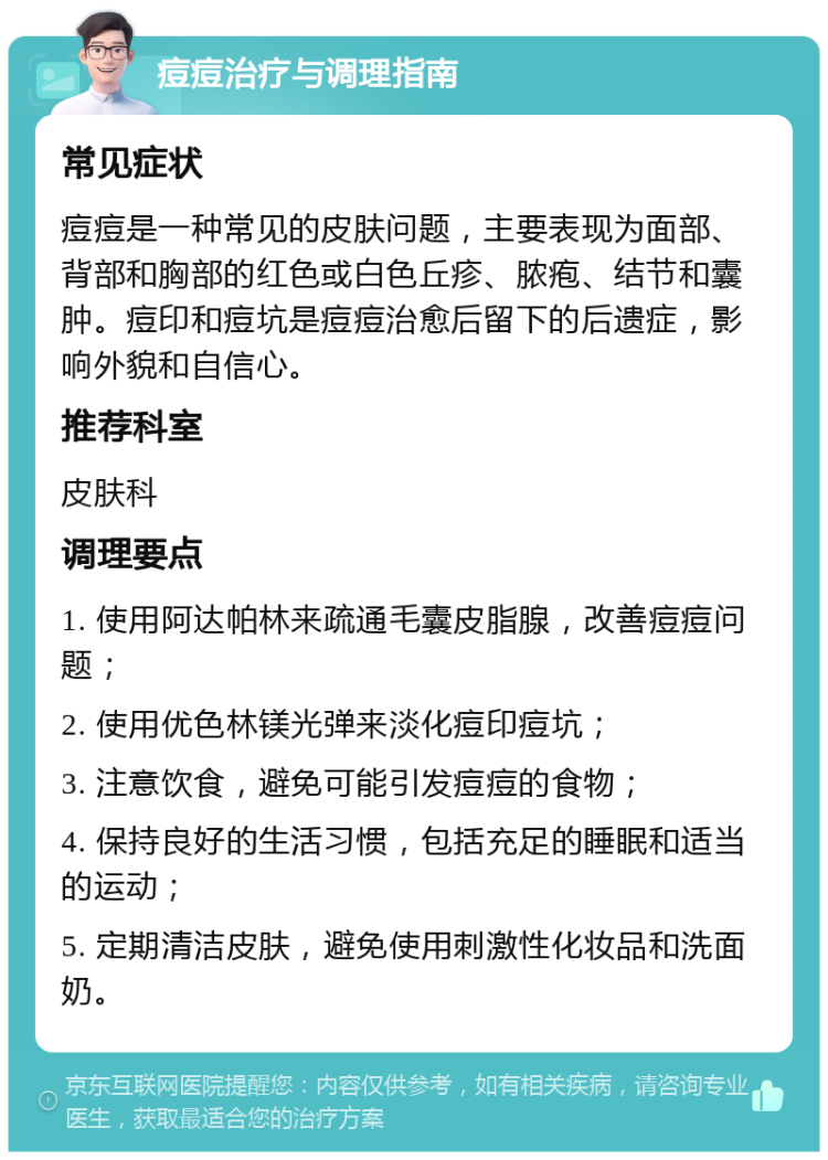 痘痘治疗与调理指南 常见症状 痘痘是一种常见的皮肤问题，主要表现为面部、背部和胸部的红色或白色丘疹、脓疱、结节和囊肿。痘印和痘坑是痘痘治愈后留下的后遗症，影响外貌和自信心。 推荐科室 皮肤科 调理要点 1. 使用阿达帕林来疏通毛囊皮脂腺，改善痘痘问题； 2. 使用优色林镁光弹来淡化痘印痘坑； 3. 注意饮食，避免可能引发痘痘的食物； 4. 保持良好的生活习惯，包括充足的睡眠和适当的运动； 5. 定期清洁皮肤，避免使用刺激性化妆品和洗面奶。