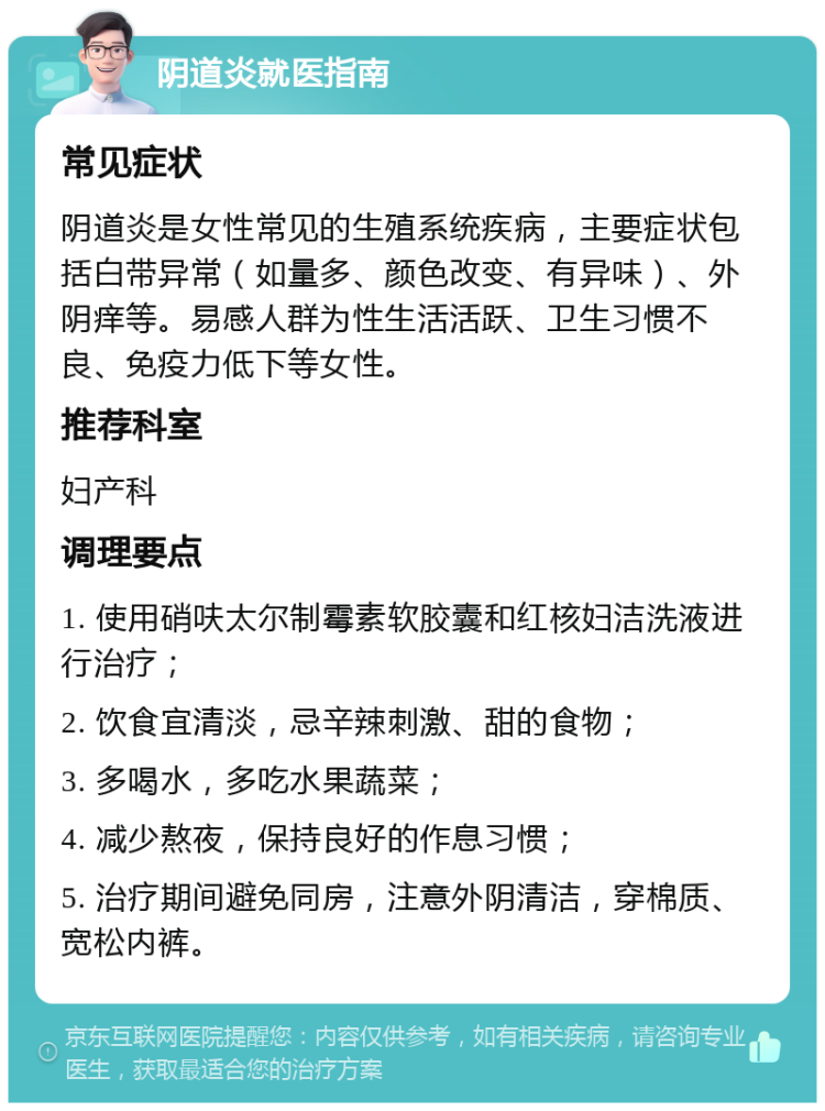 阴道炎就医指南 常见症状 阴道炎是女性常见的生殖系统疾病，主要症状包括白带异常（如量多、颜色改变、有异味）、外阴痒等。易感人群为性生活活跃、卫生习惯不良、免疫力低下等女性。 推荐科室 妇产科 调理要点 1. 使用硝呋太尔制霉素软胶囊和红核妇洁洗液进行治疗； 2. 饮食宜清淡，忌辛辣刺激、甜的食物； 3. 多喝水，多吃水果蔬菜； 4. 减少熬夜，保持良好的作息习惯； 5. 治疗期间避免同房，注意外阴清洁，穿棉质、宽松内裤。