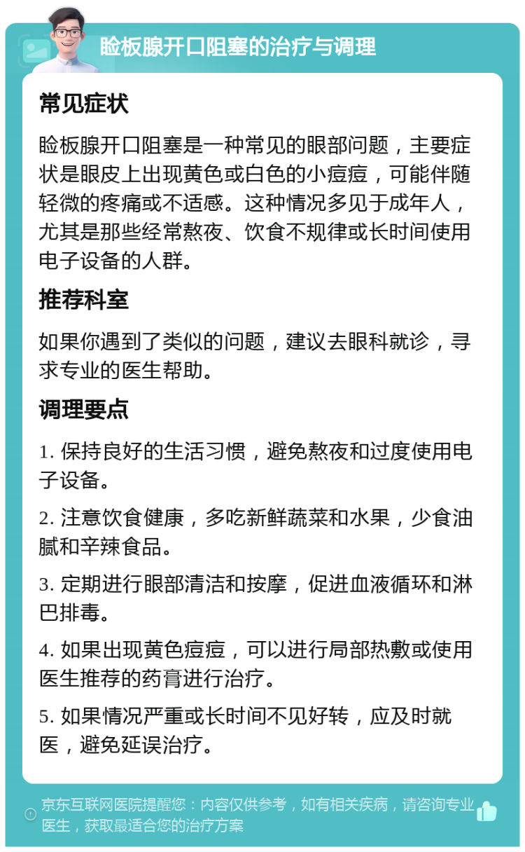 睑板腺开口阻塞的治疗与调理 常见症状 睑板腺开口阻塞是一种常见的眼部问题，主要症状是眼皮上出现黄色或白色的小痘痘，可能伴随轻微的疼痛或不适感。这种情况多见于成年人，尤其是那些经常熬夜、饮食不规律或长时间使用电子设备的人群。 推荐科室 如果你遇到了类似的问题，建议去眼科就诊，寻求专业的医生帮助。 调理要点 1. 保持良好的生活习惯，避免熬夜和过度使用电子设备。 2. 注意饮食健康，多吃新鲜蔬菜和水果，少食油腻和辛辣食品。 3. 定期进行眼部清洁和按摩，促进血液循环和淋巴排毒。 4. 如果出现黄色痘痘，可以进行局部热敷或使用医生推荐的药膏进行治疗。 5. 如果情况严重或长时间不见好转，应及时就医，避免延误治疗。