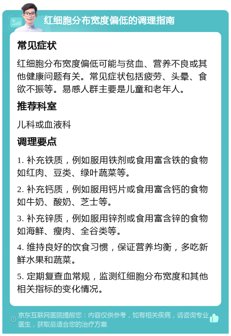 红细胞分布宽度偏低的调理指南 常见症状 红细胞分布宽度偏低可能与贫血、营养不良或其他健康问题有关。常见症状包括疲劳、头晕、食欲不振等。易感人群主要是儿童和老年人。 推荐科室 儿科或血液科 调理要点 1. 补充铁质，例如服用铁剂或食用富含铁的食物如红肉、豆类、绿叶蔬菜等。 2. 补充钙质，例如服用钙片或食用富含钙的食物如牛奶、酸奶、芝士等。 3. 补充锌质，例如服用锌剂或食用富含锌的食物如海鲜、瘦肉、全谷类等。 4. 维持良好的饮食习惯，保证营养均衡，多吃新鲜水果和蔬菜。 5. 定期复查血常规，监测红细胞分布宽度和其他相关指标的变化情况。