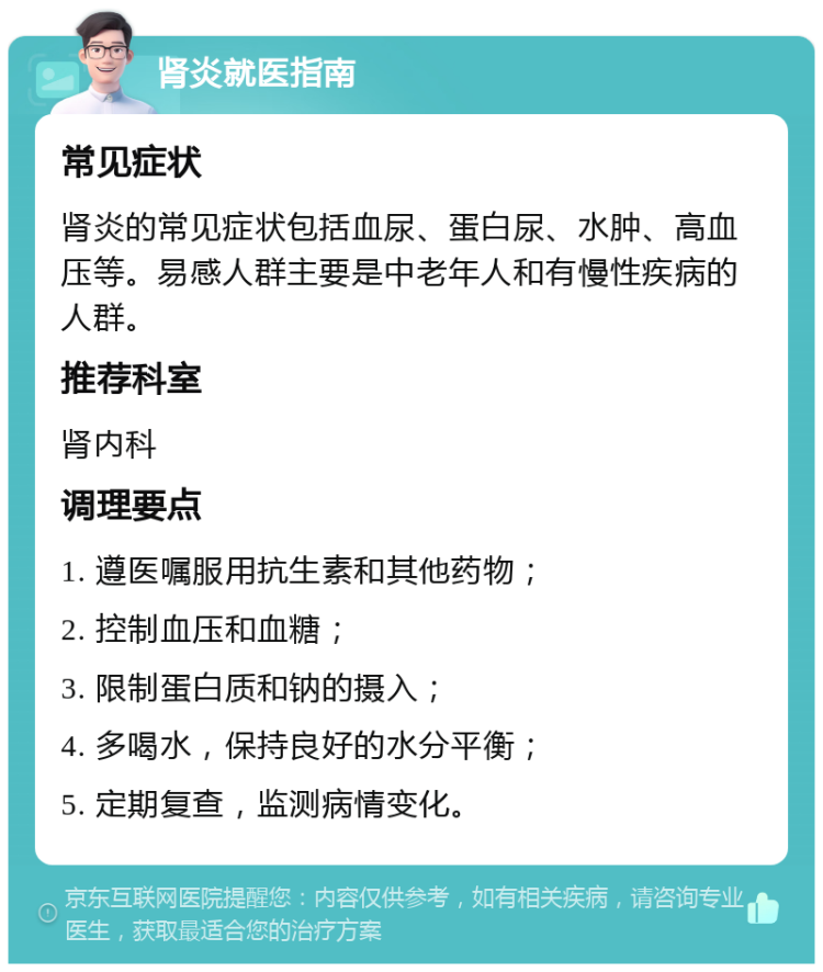 肾炎就医指南 常见症状 肾炎的常见症状包括血尿、蛋白尿、水肿、高血压等。易感人群主要是中老年人和有慢性疾病的人群。 推荐科室 肾内科 调理要点 1. 遵医嘱服用抗生素和其他药物； 2. 控制血压和血糖； 3. 限制蛋白质和钠的摄入； 4. 多喝水，保持良好的水分平衡； 5. 定期复查，监测病情变化。