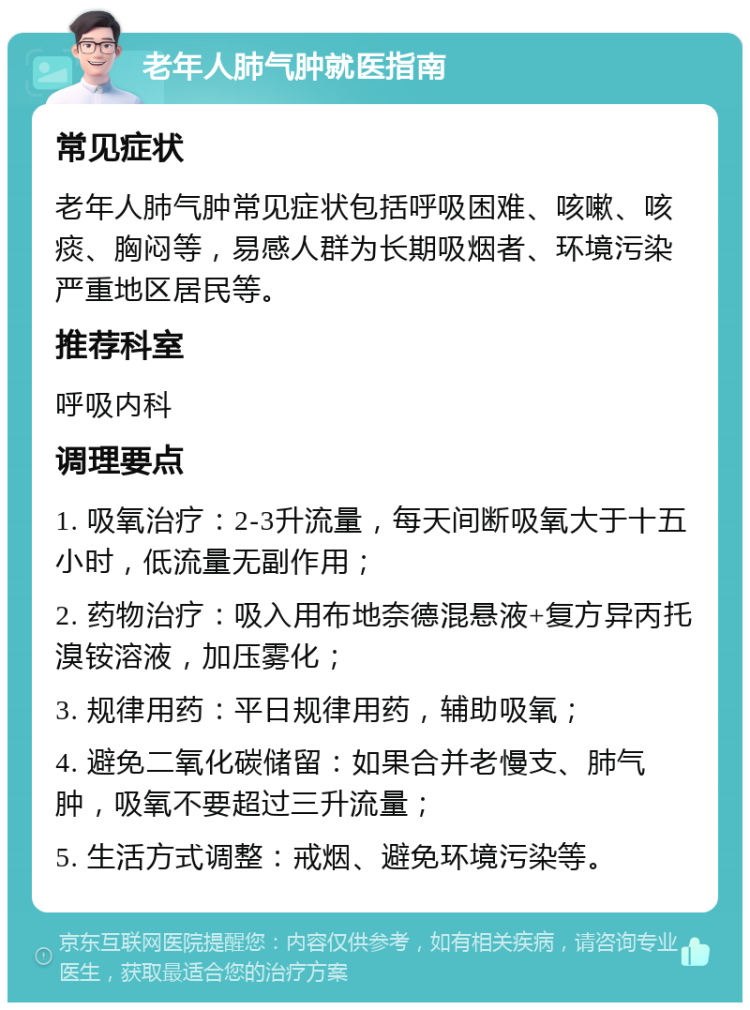 老年人肺气肿就医指南 常见症状 老年人肺气肿常见症状包括呼吸困难、咳嗽、咳痰、胸闷等，易感人群为长期吸烟者、环境污染严重地区居民等。 推荐科室 呼吸内科 调理要点 1. 吸氧治疗：2-3升流量，每天间断吸氧大于十五小时，低流量无副作用； 2. 药物治疗：吸入用布地奈德混悬液+复方异丙托溴铵溶液，加压雾化； 3. 规律用药：平日规律用药，辅助吸氧； 4. 避免二氧化碳储留：如果合并老慢支、肺气肿，吸氧不要超过三升流量； 5. 生活方式调整：戒烟、避免环境污染等。