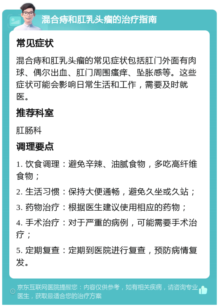 混合痔和肛乳头瘤的治疗指南 常见症状 混合痔和肛乳头瘤的常见症状包括肛门外面有肉球、偶尔出血、肛门周围瘙痒、坠胀感等。这些症状可能会影响日常生活和工作，需要及时就医。 推荐科室 肛肠科 调理要点 1. 饮食调理：避免辛辣、油腻食物，多吃高纤维食物； 2. 生活习惯：保持大便通畅，避免久坐或久站； 3. 药物治疗：根据医生建议使用相应的药物； 4. 手术治疗：对于严重的病例，可能需要手术治疗； 5. 定期复查：定期到医院进行复查，预防病情复发。