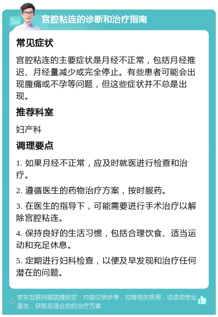 宫腔粘连的诊断和治疗指南 常见症状 宫腔粘连的主要症状是月经不正常，包括月经推迟、月经量减少或完全停止。有些患者可能会出现腹痛或不孕等问题，但这些症状并不总是出现。 推荐科室 妇产科 调理要点 1. 如果月经不正常，应及时就医进行检查和治疗。 2. 遵循医生的药物治疗方案，按时服药。 3. 在医生的指导下，可能需要进行手术治疗以解除宫腔粘连。 4. 保持良好的生活习惯，包括合理饮食、适当运动和充足休息。 5. 定期进行妇科检查，以便及早发现和治疗任何潜在的问题。