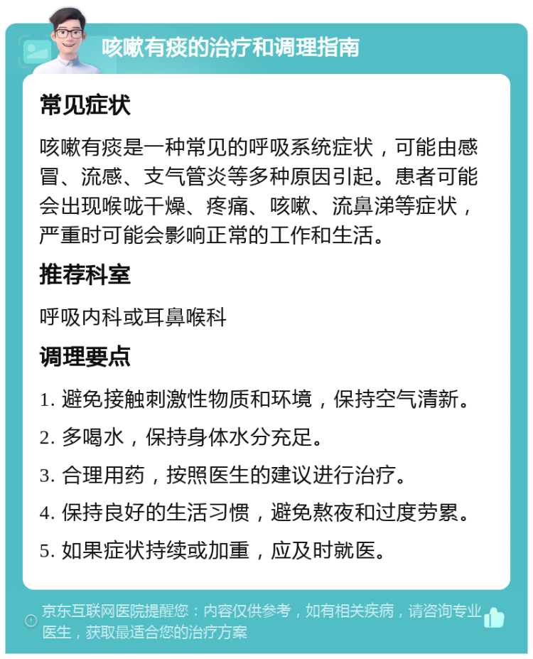 咳嗽有痰的治疗和调理指南 常见症状 咳嗽有痰是一种常见的呼吸系统症状，可能由感冒、流感、支气管炎等多种原因引起。患者可能会出现喉咙干燥、疼痛、咳嗽、流鼻涕等症状，严重时可能会影响正常的工作和生活。 推荐科室 呼吸内科或耳鼻喉科 调理要点 1. 避免接触刺激性物质和环境，保持空气清新。 2. 多喝水，保持身体水分充足。 3. 合理用药，按照医生的建议进行治疗。 4. 保持良好的生活习惯，避免熬夜和过度劳累。 5. 如果症状持续或加重，应及时就医。