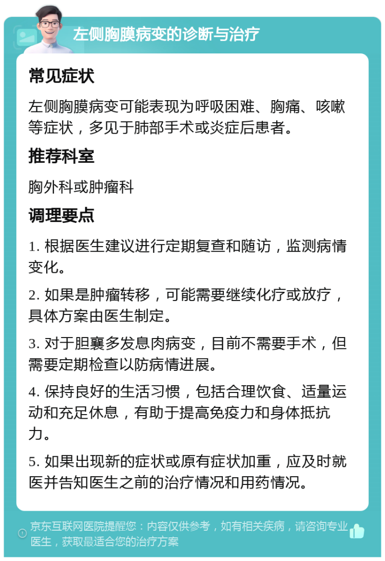 左侧胸膜病变的诊断与治疗 常见症状 左侧胸膜病变可能表现为呼吸困难、胸痛、咳嗽等症状，多见于肺部手术或炎症后患者。 推荐科室 胸外科或肿瘤科 调理要点 1. 根据医生建议进行定期复查和随访，监测病情变化。 2. 如果是肿瘤转移，可能需要继续化疗或放疗，具体方案由医生制定。 3. 对于胆襄多发息肉病变，目前不需要手术，但需要定期检查以防病情进展。 4. 保持良好的生活习惯，包括合理饮食、适量运动和充足休息，有助于提高免疫力和身体抵抗力。 5. 如果出现新的症状或原有症状加重，应及时就医并告知医生之前的治疗情况和用药情况。