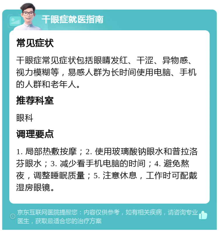 干眼症就医指南 常见症状 干眼症常见症状包括眼睛发红、干涩、异物感、视力模糊等，易感人群为长时间使用电脑、手机的人群和老年人。 推荐科室 眼科 调理要点 1. 局部热敷按摩；2. 使用玻璃酸钠眼水和普拉洛芬眼水；3. 减少看手机电脑的时间；4. 避免熬夜，调整睡眠质量；5. 注意休息，工作时可配戴湿房眼镜。