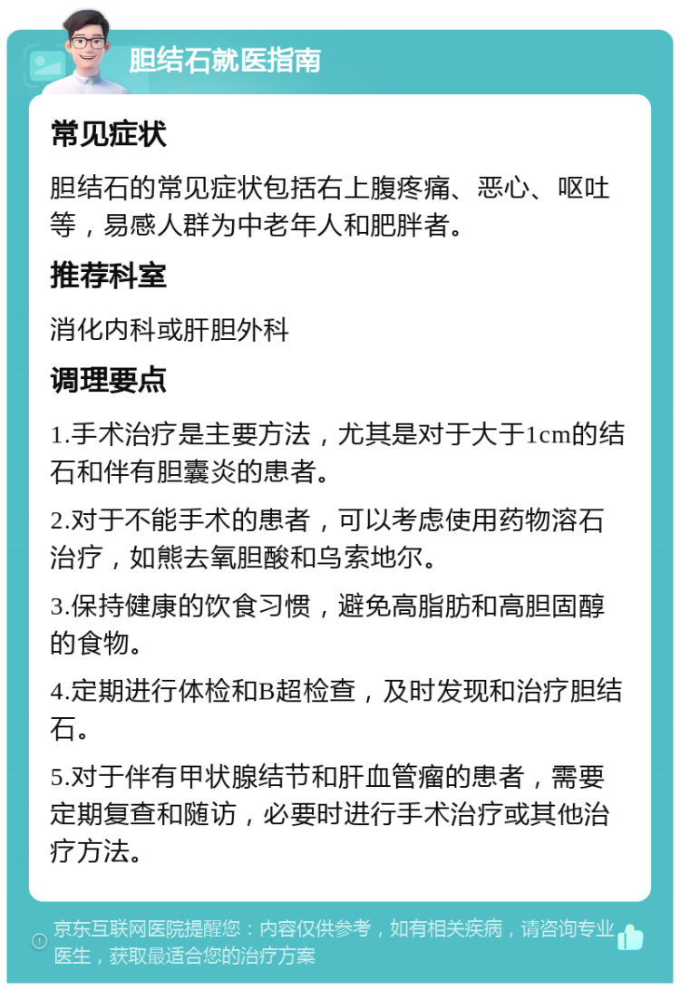 胆结石就医指南 常见症状 胆结石的常见症状包括右上腹疼痛、恶心、呕吐等，易感人群为中老年人和肥胖者。 推荐科室 消化内科或肝胆外科 调理要点 1.手术治疗是主要方法，尤其是对于大于1cm的结石和伴有胆囊炎的患者。 2.对于不能手术的患者，可以考虑使用药物溶石治疗，如熊去氧胆酸和乌索地尔。 3.保持健康的饮食习惯，避免高脂肪和高胆固醇的食物。 4.定期进行体检和B超检查，及时发现和治疗胆结石。 5.对于伴有甲状腺结节和肝血管瘤的患者，需要定期复查和随访，必要时进行手术治疗或其他治疗方法。