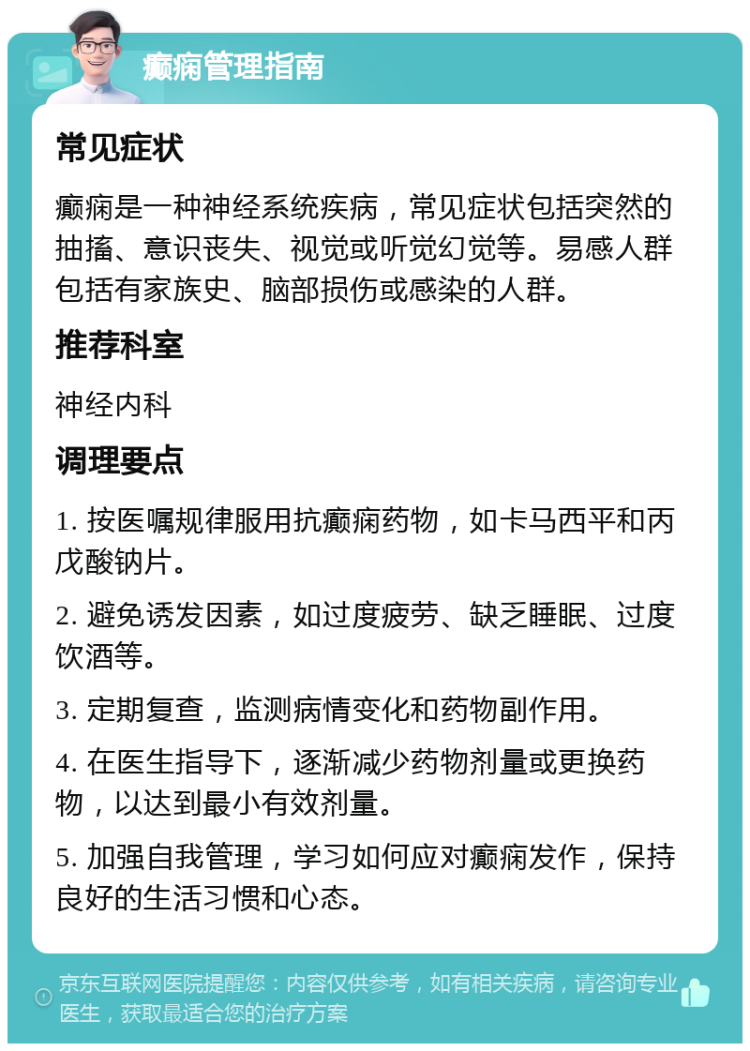 癫痫管理指南 常见症状 癫痫是一种神经系统疾病，常见症状包括突然的抽搐、意识丧失、视觉或听觉幻觉等。易感人群包括有家族史、脑部损伤或感染的人群。 推荐科室 神经内科 调理要点 1. 按医嘱规律服用抗癫痫药物，如卡马西平和丙戊酸钠片。 2. 避免诱发因素，如过度疲劳、缺乏睡眠、过度饮酒等。 3. 定期复查，监测病情变化和药物副作用。 4. 在医生指导下，逐渐减少药物剂量或更换药物，以达到最小有效剂量。 5. 加强自我管理，学习如何应对癫痫发作，保持良好的生活习惯和心态。