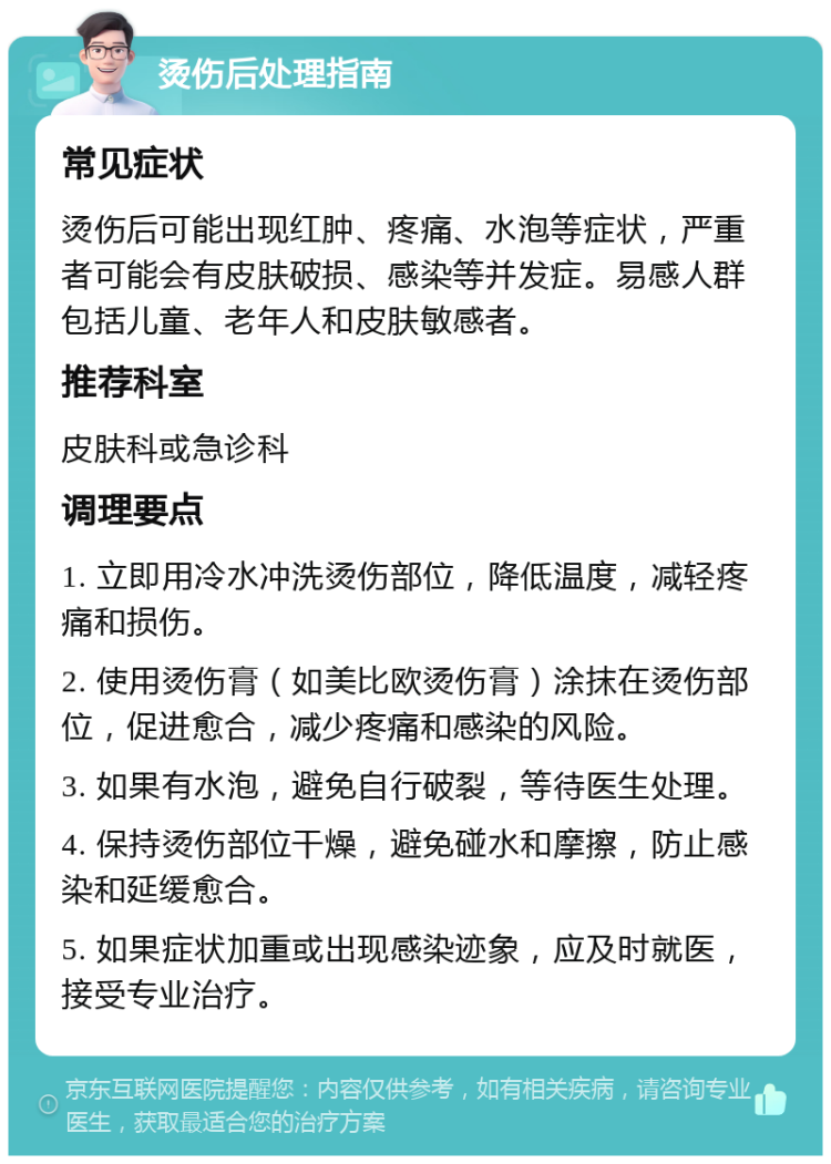 烫伤后处理指南 常见症状 烫伤后可能出现红肿、疼痛、水泡等症状，严重者可能会有皮肤破损、感染等并发症。易感人群包括儿童、老年人和皮肤敏感者。 推荐科室 皮肤科或急诊科 调理要点 1. 立即用冷水冲洗烫伤部位，降低温度，减轻疼痛和损伤。 2. 使用烫伤膏（如美比欧烫伤膏）涂抹在烫伤部位，促进愈合，减少疼痛和感染的风险。 3. 如果有水泡，避免自行破裂，等待医生处理。 4. 保持烫伤部位干燥，避免碰水和摩擦，防止感染和延缓愈合。 5. 如果症状加重或出现感染迹象，应及时就医，接受专业治疗。