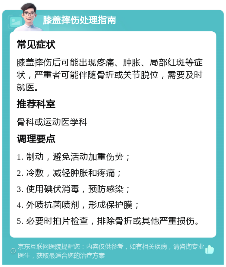 膝盖摔伤处理指南 常见症状 膝盖摔伤后可能出现疼痛、肿胀、局部红斑等症状，严重者可能伴随骨折或关节脱位，需要及时就医。 推荐科室 骨科或运动医学科 调理要点 1. 制动，避免活动加重伤势； 2. 冷敷，减轻肿胀和疼痛； 3. 使用碘伏消毒，预防感染； 4. 外喷抗菌喷剂，形成保护膜； 5. 必要时拍片检查，排除骨折或其他严重损伤。