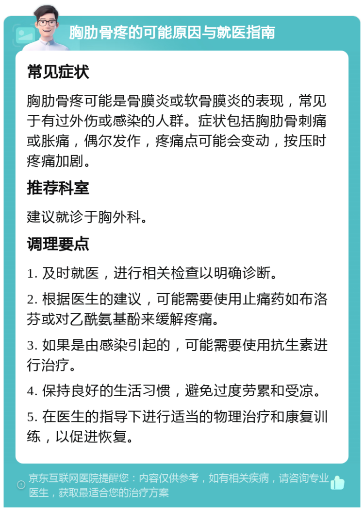 胸肋骨疼的可能原因与就医指南 常见症状 胸肋骨疼可能是骨膜炎或软骨膜炎的表现，常见于有过外伤或感染的人群。症状包括胸肋骨刺痛或胀痛，偶尔发作，疼痛点可能会变动，按压时疼痛加剧。 推荐科室 建议就诊于胸外科。 调理要点 1. 及时就医，进行相关检查以明确诊断。 2. 根据医生的建议，可能需要使用止痛药如布洛芬或对乙酰氨基酚来缓解疼痛。 3. 如果是由感染引起的，可能需要使用抗生素进行治疗。 4. 保持良好的生活习惯，避免过度劳累和受凉。 5. 在医生的指导下进行适当的物理治疗和康复训练，以促进恢复。