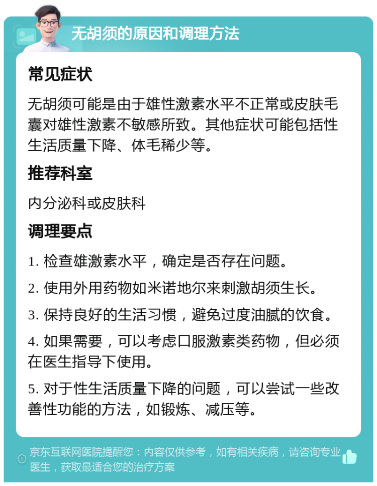 无胡须的原因和调理方法 常见症状 无胡须可能是由于雄性激素水平不正常或皮肤毛囊对雄性激素不敏感所致。其他症状可能包括性生活质量下降、体毛稀少等。 推荐科室 内分泌科或皮肤科 调理要点 1. 检查雄激素水平，确定是否存在问题。 2. 使用外用药物如米诺地尔来刺激胡须生长。 3. 保持良好的生活习惯，避免过度油腻的饮食。 4. 如果需要，可以考虑口服激素类药物，但必须在医生指导下使用。 5. 对于性生活质量下降的问题，可以尝试一些改善性功能的方法，如锻炼、减压等。