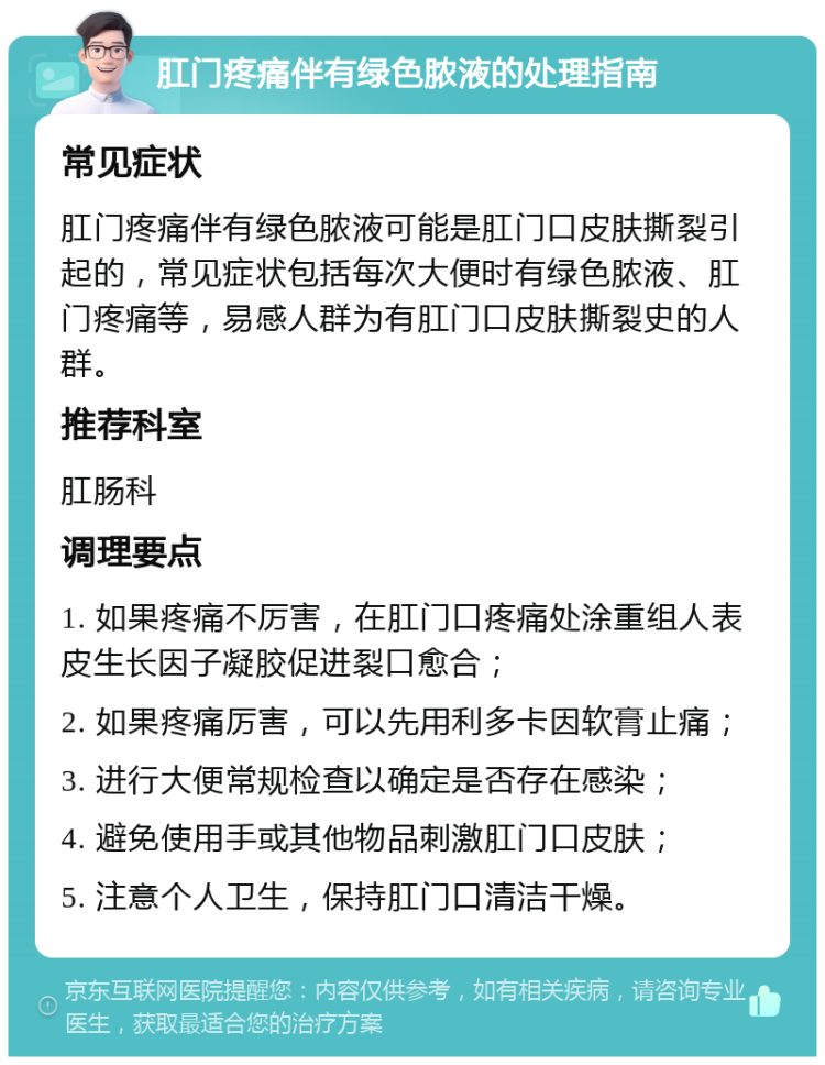 肛门疼痛伴有绿色脓液的处理指南 常见症状 肛门疼痛伴有绿色脓液可能是肛门口皮肤撕裂引起的，常见症状包括每次大便时有绿色脓液、肛门疼痛等，易感人群为有肛门口皮肤撕裂史的人群。 推荐科室 肛肠科 调理要点 1. 如果疼痛不厉害，在肛门口疼痛处涂重组人表皮生长因子凝胶促进裂口愈合； 2. 如果疼痛厉害，可以先用利多卡因软膏止痛； 3. 进行大便常规检查以确定是否存在感染； 4. 避免使用手或其他物品刺激肛门口皮肤； 5. 注意个人卫生，保持肛门口清洁干燥。