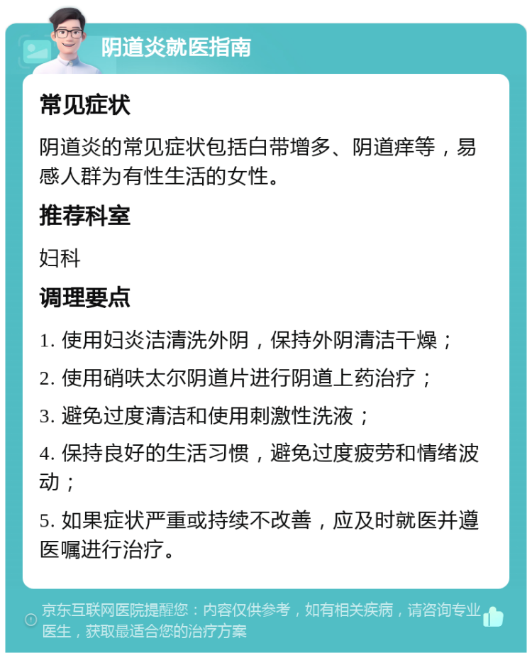 阴道炎就医指南 常见症状 阴道炎的常见症状包括白带增多、阴道痒等，易感人群为有性生活的女性。 推荐科室 妇科 调理要点 1. 使用妇炎洁清洗外阴，保持外阴清洁干燥； 2. 使用硝呋太尔阴道片进行阴道上药治疗； 3. 避免过度清洁和使用刺激性洗液； 4. 保持良好的生活习惯，避免过度疲劳和情绪波动； 5. 如果症状严重或持续不改善，应及时就医并遵医嘱进行治疗。