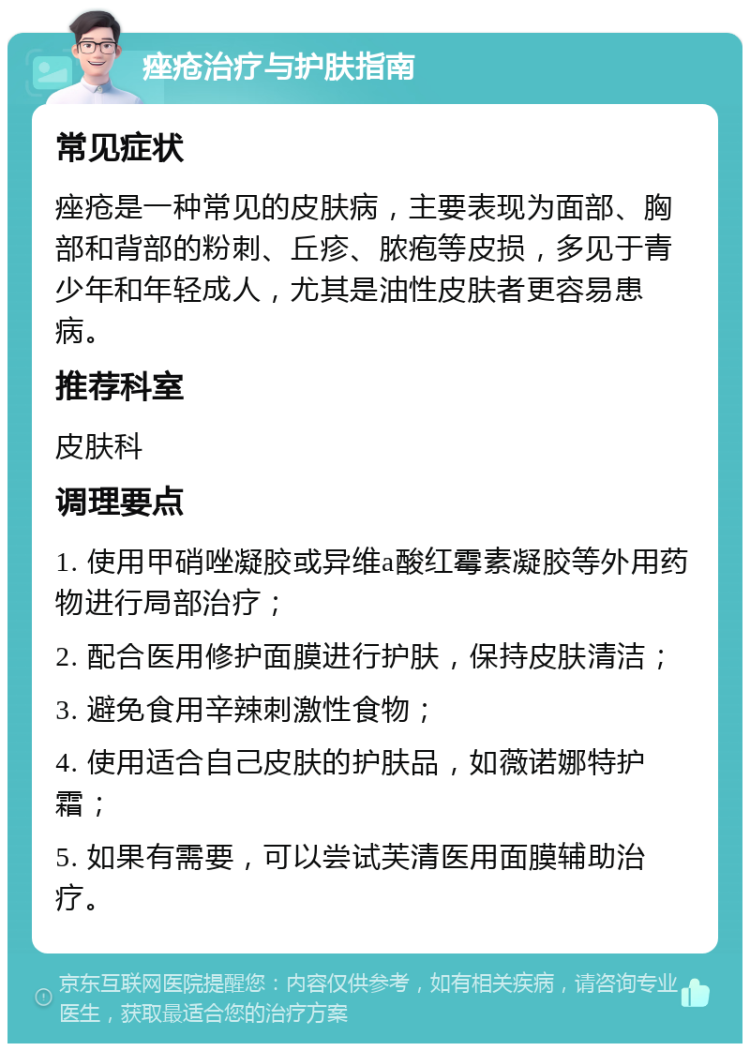 痤疮治疗与护肤指南 常见症状 痤疮是一种常见的皮肤病，主要表现为面部、胸部和背部的粉刺、丘疹、脓疱等皮损，多见于青少年和年轻成人，尤其是油性皮肤者更容易患病。 推荐科室 皮肤科 调理要点 1. 使用甲硝唑凝胶或异维a酸红霉素凝胶等外用药物进行局部治疗； 2. 配合医用修护面膜进行护肤，保持皮肤清洁； 3. 避免食用辛辣刺激性食物； 4. 使用适合自己皮肤的护肤品，如薇诺娜特护霜； 5. 如果有需要，可以尝试芙清医用面膜辅助治疗。