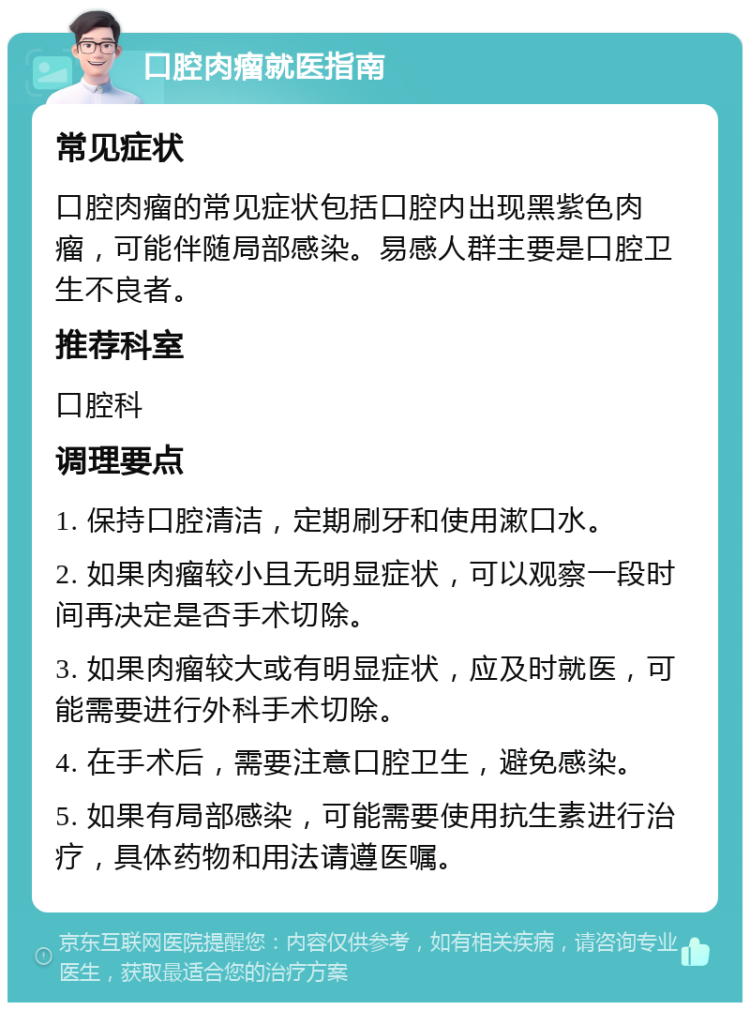 口腔肉瘤就医指南 常见症状 口腔肉瘤的常见症状包括口腔内出现黑紫色肉瘤，可能伴随局部感染。易感人群主要是口腔卫生不良者。 推荐科室 口腔科 调理要点 1. 保持口腔清洁，定期刷牙和使用漱口水。 2. 如果肉瘤较小且无明显症状，可以观察一段时间再决定是否手术切除。 3. 如果肉瘤较大或有明显症状，应及时就医，可能需要进行外科手术切除。 4. 在手术后，需要注意口腔卫生，避免感染。 5. 如果有局部感染，可能需要使用抗生素进行治疗，具体药物和用法请遵医嘱。