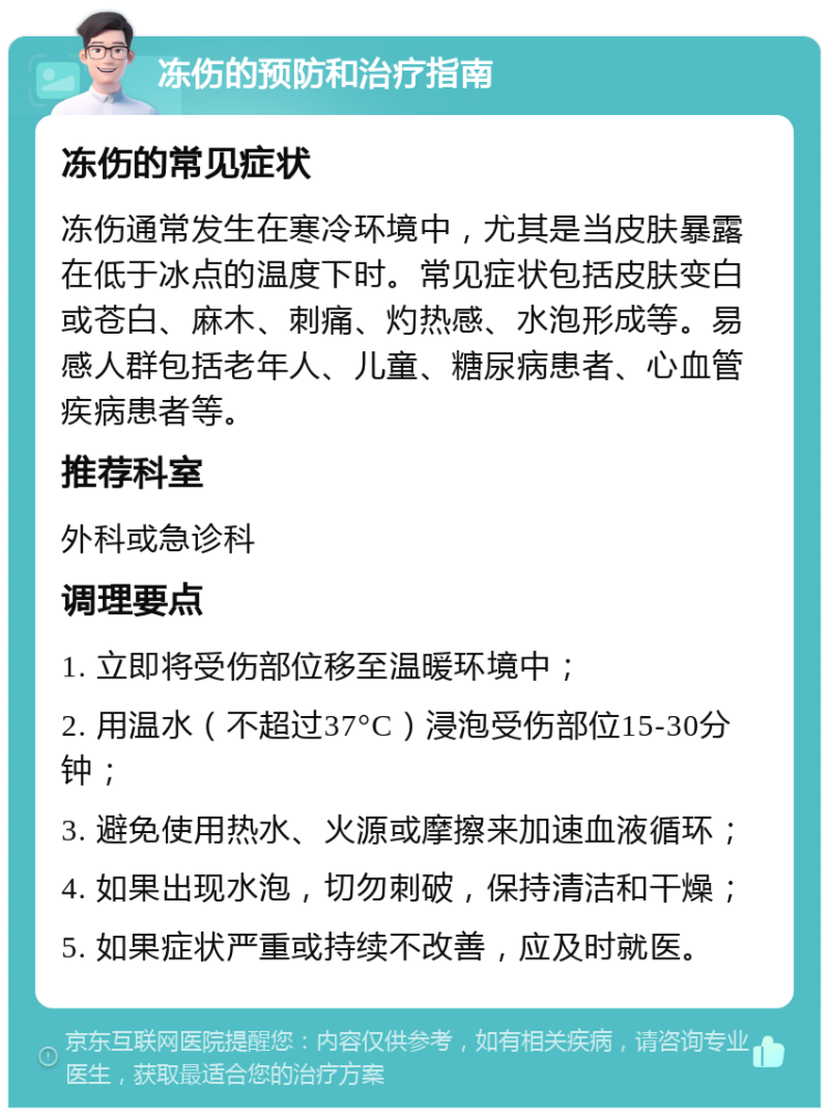 冻伤的预防和治疗指南 冻伤的常见症状 冻伤通常发生在寒冷环境中，尤其是当皮肤暴露在低于冰点的温度下时。常见症状包括皮肤变白或苍白、麻木、刺痛、灼热感、水泡形成等。易感人群包括老年人、儿童、糖尿病患者、心血管疾病患者等。 推荐科室 外科或急诊科 调理要点 1. 立即将受伤部位移至温暖环境中； 2. 用温水（不超过37°C）浸泡受伤部位15-30分钟； 3. 避免使用热水、火源或摩擦来加速血液循环； 4. 如果出现水泡，切勿刺破，保持清洁和干燥； 5. 如果症状严重或持续不改善，应及时就医。