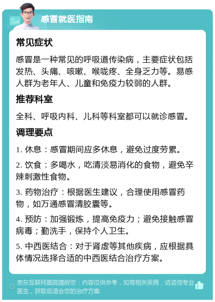 感冒就医指南 常见症状 感冒是一种常见的呼吸道传染病，主要症状包括发热、头痛、咳嗽、喉咙疼、全身乏力等。易感人群为老年人、儿童和免疫力较弱的人群。 推荐科室 全科、呼吸内科、儿科等科室都可以就诊感冒。 调理要点 1. 休息：感冒期间应多休息，避免过度劳累。 2. 饮食：多喝水，吃清淡易消化的食物，避免辛辣刺激性食物。 3. 药物治疗：根据医生建议，合理使用感冒药物，如万通感冒清胶囊等。 4. 预防：加强锻炼，提高免疫力；避免接触感冒病毒；勤洗手，保持个人卫生。 5. 中西医结合：对于肾虚等其他疾病，应根据具体情况选择合适的中西医结合治疗方案。