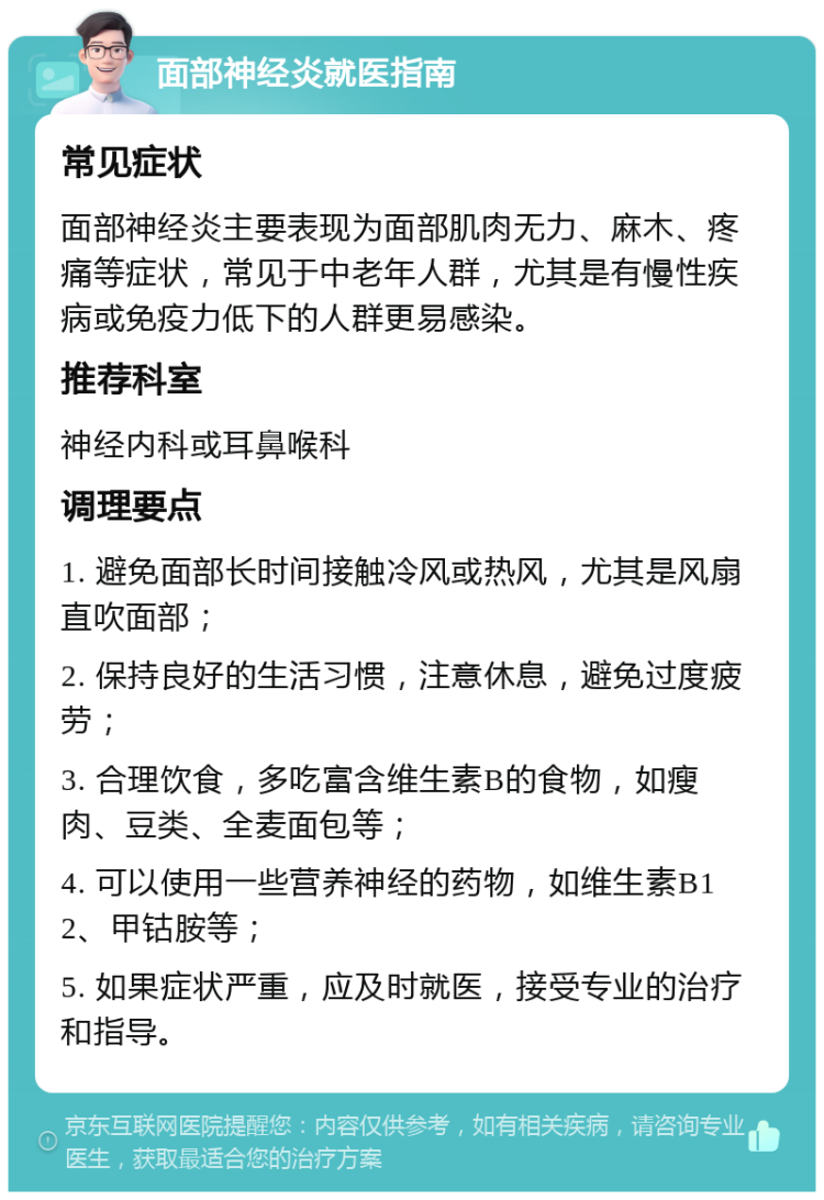 面部神经炎就医指南 常见症状 面部神经炎主要表现为面部肌肉无力、麻木、疼痛等症状，常见于中老年人群，尤其是有慢性疾病或免疫力低下的人群更易感染。 推荐科室 神经内科或耳鼻喉科 调理要点 1. 避免面部长时间接触冷风或热风，尤其是风扇直吹面部； 2. 保持良好的生活习惯，注意休息，避免过度疲劳； 3. 合理饮食，多吃富含维生素B的食物，如瘦肉、豆类、全麦面包等； 4. 可以使用一些营养神经的药物，如维生素B12、甲钴胺等； 5. 如果症状严重，应及时就医，接受专业的治疗和指导。