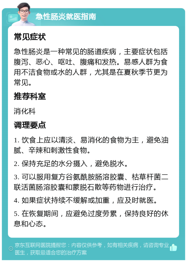 急性肠炎就医指南 常见症状 急性肠炎是一种常见的肠道疾病，主要症状包括腹泻、恶心、呕吐、腹痛和发热。易感人群为食用不洁食物或水的人群，尤其是在夏秋季节更为常见。 推荐科室 消化科 调理要点 1. 饮食上应以清淡、易消化的食物为主，避免油腻、辛辣和刺激性食物。 2. 保持充足的水分摄入，避免脱水。 3. 可以服用复方谷氨酰胺肠溶胶囊、枯草杆菌二联活菌肠溶胶囊和蒙脱石散等药物进行治疗。 4. 如果症状持续不缓解或加重，应及时就医。 5. 在恢复期间，应避免过度劳累，保持良好的休息和心态。