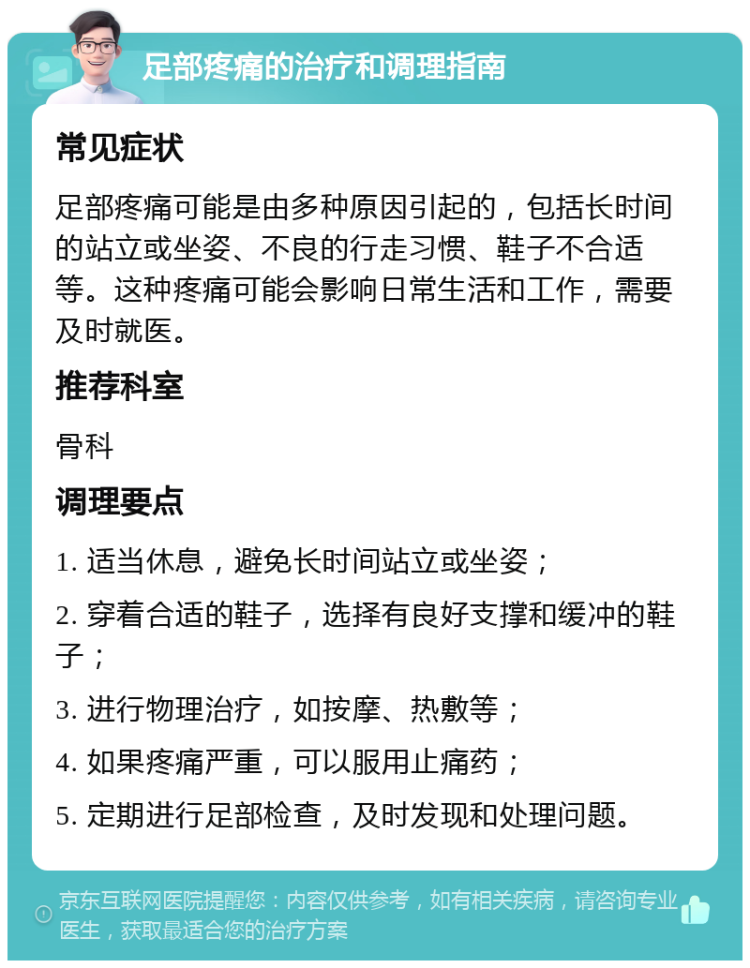 足部疼痛的治疗和调理指南 常见症状 足部疼痛可能是由多种原因引起的，包括长时间的站立或坐姿、不良的行走习惯、鞋子不合适等。这种疼痛可能会影响日常生活和工作，需要及时就医。 推荐科室 骨科 调理要点 1. 适当休息，避免长时间站立或坐姿； 2. 穿着合适的鞋子，选择有良好支撑和缓冲的鞋子； 3. 进行物理治疗，如按摩、热敷等； 4. 如果疼痛严重，可以服用止痛药； 5. 定期进行足部检查，及时发现和处理问题。