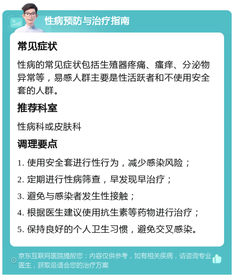 性病预防与治疗指南 常见症状 性病的常见症状包括生殖器疼痛、瘙痒、分泌物异常等，易感人群主要是性活跃者和不使用安全套的人群。 推荐科室 性病科或皮肤科 调理要点 1. 使用安全套进行性行为，减少感染风险； 2. 定期进行性病筛查，早发现早治疗； 3. 避免与感染者发生性接触； 4. 根据医生建议使用抗生素等药物进行治疗； 5. 保持良好的个人卫生习惯，避免交叉感染。