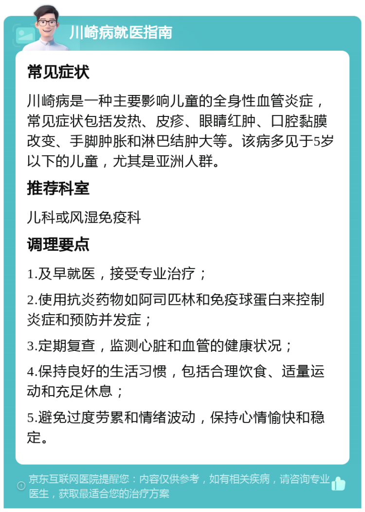 川崎病就医指南 常见症状 川崎病是一种主要影响儿童的全身性血管炎症，常见症状包括发热、皮疹、眼睛红肿、口腔黏膜改变、手脚肿胀和淋巴结肿大等。该病多见于5岁以下的儿童，尤其是亚洲人群。 推荐科室 儿科或风湿免疫科 调理要点 1.及早就医，接受专业治疗； 2.使用抗炎药物如阿司匹林和免疫球蛋白来控制炎症和预防并发症； 3.定期复查，监测心脏和血管的健康状况； 4.保持良好的生活习惯，包括合理饮食、适量运动和充足休息； 5.避免过度劳累和情绪波动，保持心情愉快和稳定。