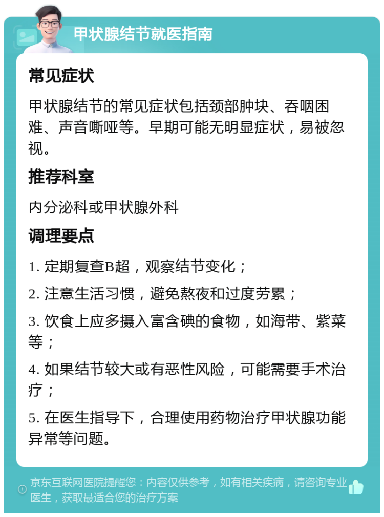 甲状腺结节就医指南 常见症状 甲状腺结节的常见症状包括颈部肿块、吞咽困难、声音嘶哑等。早期可能无明显症状，易被忽视。 推荐科室 内分泌科或甲状腺外科 调理要点 1. 定期复查B超，观察结节变化； 2. 注意生活习惯，避免熬夜和过度劳累； 3. 饮食上应多摄入富含碘的食物，如海带、紫菜等； 4. 如果结节较大或有恶性风险，可能需要手术治疗； 5. 在医生指导下，合理使用药物治疗甲状腺功能异常等问题。