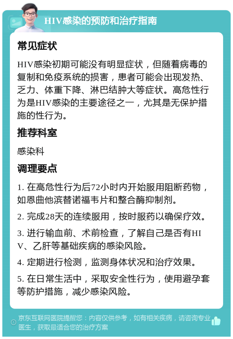 HIV感染的预防和治疗指南 常见症状 HIV感染初期可能没有明显症状，但随着病毒的复制和免疫系统的损害，患者可能会出现发热、乏力、体重下降、淋巴结肿大等症状。高危性行为是HIV感染的主要途径之一，尤其是无保护措施的性行为。 推荐科室 感染科 调理要点 1. 在高危性行为后72小时内开始服用阻断药物，如恩曲他滨替诺福韦片和整合酶抑制剂。 2. 完成28天的连续服用，按时服药以确保疗效。 3. 进行输血前、术前检查，了解自己是否有HIV、乙肝等基础疾病的感染风险。 4. 定期进行检测，监测身体状况和治疗效果。 5. 在日常生活中，采取安全性行为，使用避孕套等防护措施，减少感染风险。