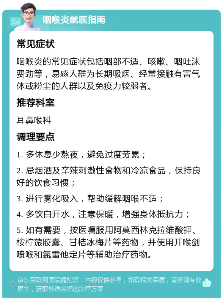 咽喉炎就医指南 常见症状 咽喉炎的常见症状包括咽部不适、咳嗽、咽吐沫费劲等，易感人群为长期吸烟、经常接触有害气体或粉尘的人群以及免疫力较弱者。 推荐科室 耳鼻喉科 调理要点 1. 多休息少熬夜，避免过度劳累； 2. 忌烟酒及辛辣刺激性食物和冷凉食品，保持良好的饮食习惯； 3. 进行雾化吸入，帮助缓解咽喉不适； 4. 多饮白开水，注意保暖，增强身体抵抗力； 5. 如有需要，按医嘱服用阿莫西林克拉维酸钾、桉柠蒎胶囊、甘桔冰梅片等药物，并使用开喉剑喷喉和氯雷他定片等辅助治疗药物。