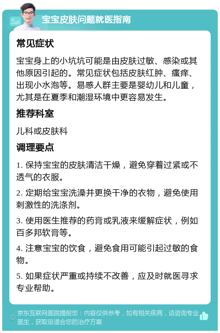 宝宝皮肤问题就医指南 常见症状 宝宝身上的小坑坑可能是由皮肤过敏、感染或其他原因引起的。常见症状包括皮肤红肿、瘙痒、出现小水泡等。易感人群主要是婴幼儿和儿童，尤其是在夏季和潮湿环境中更容易发生。 推荐科室 儿科或皮肤科 调理要点 1. 保持宝宝的皮肤清洁干燥，避免穿着过紧或不透气的衣服。 2. 定期给宝宝洗澡并更换干净的衣物，避免使用刺激性的洗涤剂。 3. 使用医生推荐的药膏或乳液来缓解症状，例如百多邦软膏等。 4. 注意宝宝的饮食，避免食用可能引起过敏的食物。 5. 如果症状严重或持续不改善，应及时就医寻求专业帮助。