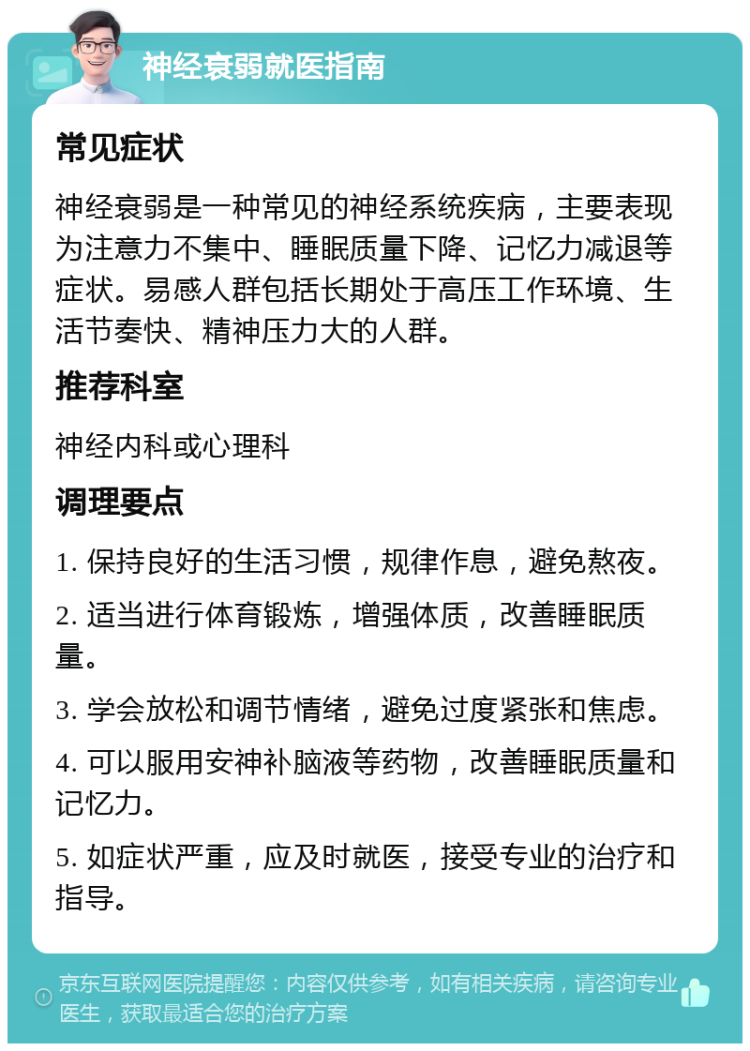 神经衰弱就医指南 常见症状 神经衰弱是一种常见的神经系统疾病，主要表现为注意力不集中、睡眠质量下降、记忆力减退等症状。易感人群包括长期处于高压工作环境、生活节奏快、精神压力大的人群。 推荐科室 神经内科或心理科 调理要点 1. 保持良好的生活习惯，规律作息，避免熬夜。 2. 适当进行体育锻炼，增强体质，改善睡眠质量。 3. 学会放松和调节情绪，避免过度紧张和焦虑。 4. 可以服用安神补脑液等药物，改善睡眠质量和记忆力。 5. 如症状严重，应及时就医，接受专业的治疗和指导。