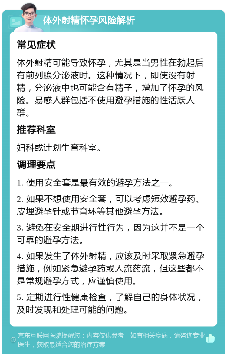 体外射精怀孕风险解析 常见症状 体外射精可能导致怀孕，尤其是当男性在勃起后有前列腺分泌液时。这种情况下，即使没有射精，分泌液中也可能含有精子，增加了怀孕的风险。易感人群包括不使用避孕措施的性活跃人群。 推荐科室 妇科或计划生育科室。 调理要点 1. 使用安全套是最有效的避孕方法之一。 2. 如果不想使用安全套，可以考虑短效避孕药、皮埋避孕针或节育环等其他避孕方法。 3. 避免在安全期进行性行为，因为这并不是一个可靠的避孕方法。 4. 如果发生了体外射精，应该及时采取紧急避孕措施，例如紧急避孕药或人流药流，但这些都不是常规避孕方式，应谨慎使用。 5. 定期进行性健康检查，了解自己的身体状况，及时发现和处理可能的问题。