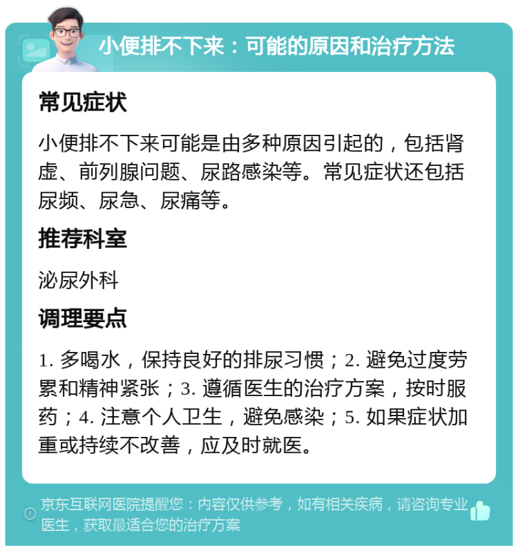 小便排不下来：可能的原因和治疗方法 常见症状 小便排不下来可能是由多种原因引起的，包括肾虚、前列腺问题、尿路感染等。常见症状还包括尿频、尿急、尿痛等。 推荐科室 泌尿外科 调理要点 1. 多喝水，保持良好的排尿习惯；2. 避免过度劳累和精神紧张；3. 遵循医生的治疗方案，按时服药；4. 注意个人卫生，避免感染；5. 如果症状加重或持续不改善，应及时就医。