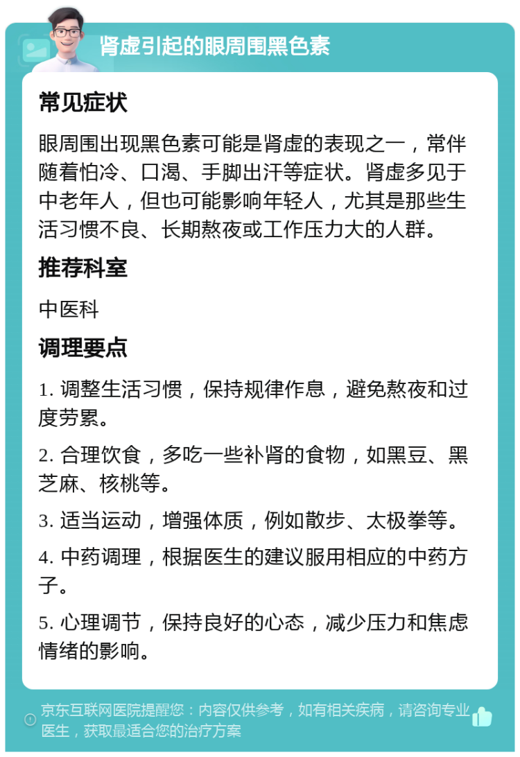 肾虚引起的眼周围黑色素 常见症状 眼周围出现黑色素可能是肾虚的表现之一，常伴随着怕冷、口渴、手脚出汗等症状。肾虚多见于中老年人，但也可能影响年轻人，尤其是那些生活习惯不良、长期熬夜或工作压力大的人群。 推荐科室 中医科 调理要点 1. 调整生活习惯，保持规律作息，避免熬夜和过度劳累。 2. 合理饮食，多吃一些补肾的食物，如黑豆、黑芝麻、核桃等。 3. 适当运动，增强体质，例如散步、太极拳等。 4. 中药调理，根据医生的建议服用相应的中药方子。 5. 心理调节，保持良好的心态，减少压力和焦虑情绪的影响。